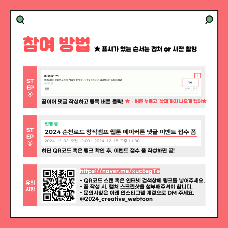 참여방법 별 표시가 있는 순서는 캡처 or 사진 촬영
STEP4 곧이어 댓글 작성하고 등록 버튼 클릭 별 버튼 누르고 삭제까지 나오게 캡처
STEP5 진행중 2024 순천로드 창작캠프 웹툰 메이커톤 댓글 이벤트 접수 폼 하단 QR코드 혹은 링크 확인 후, 이벤트 접수 폼 작성하면 끝
유의사항
QR코드 스캔 혹은 인터넷 검색창에 링크를 넣어주세요
폼 작성 시, 캡처 스크린샷을 첨부해주셔야 합니다
문의사항은 아래 인스타그램 계정으로 DM 주세요
골뱅이2024-creative-webtoon