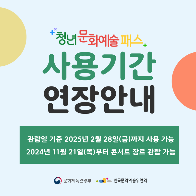 청년문화예술패스 사용기간 연장안내
관람일 기준 2025년 2월 28일(금)까지 사용 가능
2024년 11월 21일(목)부터 콘서트 장르 관람 가능
문화체육관광부 한국문화예술위원회