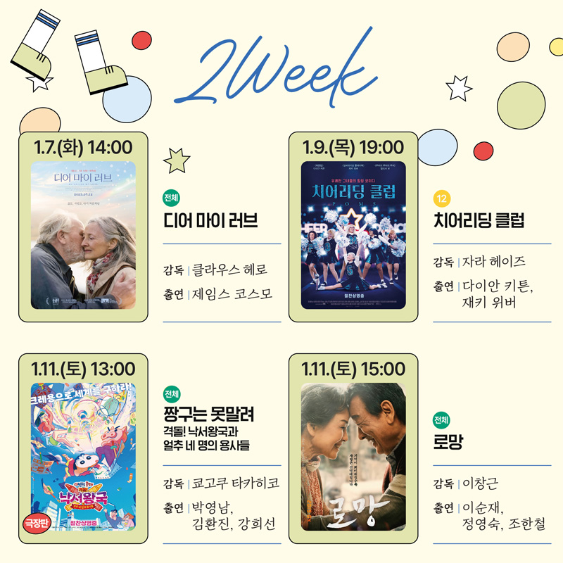 2Week
1.7.(화) 14시 전체 디어 마이 러브 감독 클라우스 헤로 출연 제임스 코스모
1.9.(목) 19시 12 치어리딩 클럽 감독 자라 헤이즈 출연 다이안 키튼, 재키 위버
1.11.(토) 13시 전체 짱구는 못말려 격돌 낙서왕국과 얼추 네명의 용사들 감독 쿄고쿠 타카히코 출연 박영남, 김환진, 강희선
1.11.(토) 15시 전체 로망 감독 이창근 출연 이순재, 정영숙, 조한철