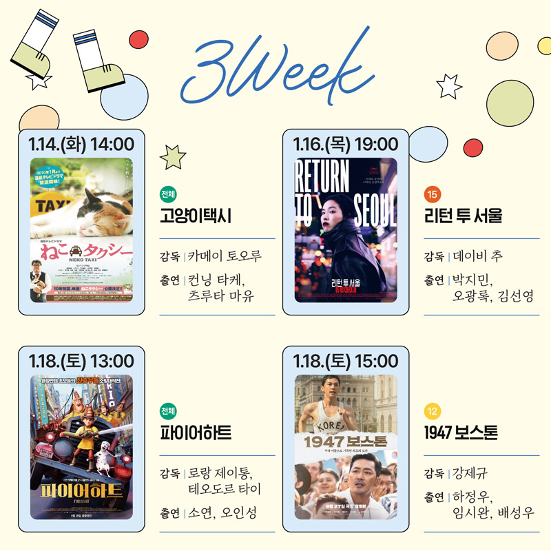 3Week
1.14.(화) 14시 전체 고양이택시 감독 카메이 토오루 출연 컨닝 타케, 츠루타 마유
1.16.(목) 19시 15 리턴 투 서울 감독 데이비 추 출연 박지민, 오광록, 김선영
1.18.(토) 13시 전체 파이어하트 감독 로랑 제이통, 테오도르 타이 출연 소연, 오인성
1.18.(토) 15시 12 1947보스톤 감독 강제규 출연 하정우, 임시완, 배성우