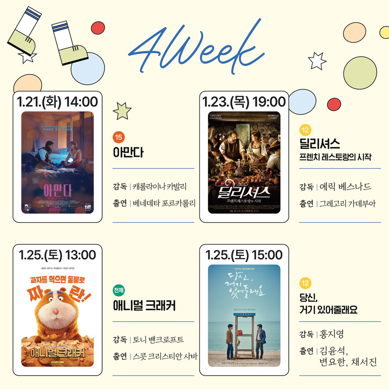 4Week
1.21.(화) 14시 15 아만다 감독 캐롤라이나카발리 출연 베네데타 포르카롤리
1.23.(목) 19시 12 딜리셔스 프렌치 레스토랑의 시작 감독 에릭 베스나드 출연 그레고리 가데부아
1.25.(토) 13시 전체 애니멀 크래커 감독 토니 밴크로프트 출연 스콧 그리스티안 사바
1.25.(토) 15시 12 당신, 거기 있어줄래요 감독 홍지영 출연 김윤석, 변요한, 채서진