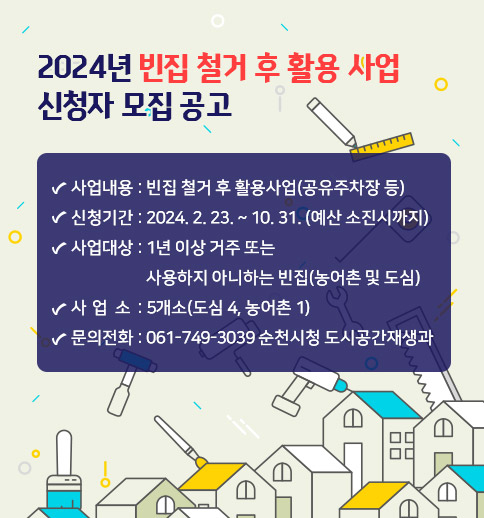 2024 년 빈집 철거 후 활용 사업 신청자 모집 공고
사업내용 : 빈집 철거 후 활용사업(공유주차장 등)
신청기간 : 2024. 2. 23. ~ 10. 31. (예산 소진시까지)
사업대상 : 1년 이상 거주 또는 사용하지 아니하는 빈집(농어촌 및 도심)
사 업 량 : 5개소(도심 4, 농어촌 1)
문의전화 : 061-749-3039 순천시청 도시공간재생과