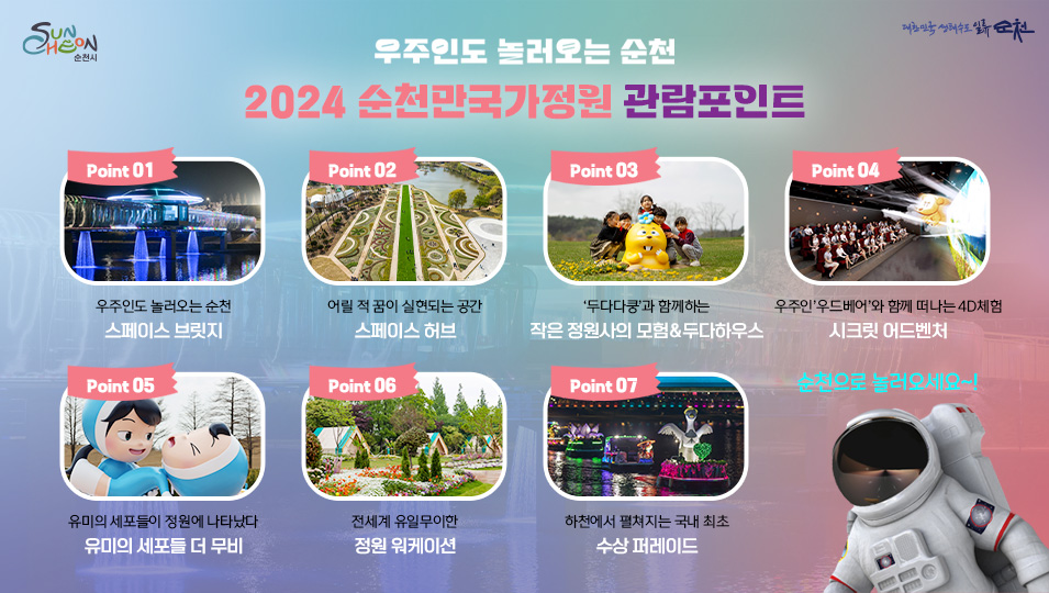 우주인도 놀러오는 순천
2024 순천만국가정원 관람포인트
POINT.1 우주인도 놀러오는 순천 스페이스 브릿지
POINT.2 어릴적 꿈이 실현되는 공간 스페이스 허브
POINT.3 '두다다쿵'과 함께하는 작은 정원사의 모험&두다하우스
POINT.4 우주인 '우드베어'와 함께 떠나는 4D체험 시크릿 어드벤처
POINT.5 유미의 세포들이 정원에 나타났다 유미의 세포들 더 무비
POINT.6 전세계 유일무이한 정원 워케이션
POINT.7 하천에서 펼쳐지는 국내 최초 수상 퍼레이드
순천으로 놀러오세요~!