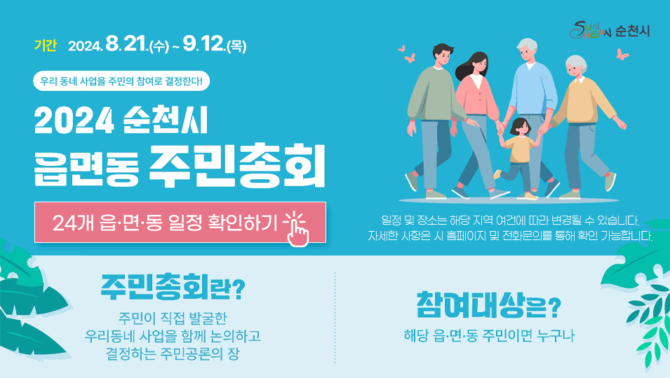 기간 2024.8.21.(수)~9.12.(목)
우리 동네 사업을 주민의 참여로 결정된다
2024 순천시 읍면동 주민총회
24개 읍면동 일정 확인하기
일정 및 장소는 해당 지역 여건에 따라 변경될 수 있습니다.
자세한 사항은 시 홈페이지 및 전화문의를 통해 확인 가능합니다.
주민총회란? 주민이 직접 발굴한 우리동네 사업을 함께 논의하고 결정하는 주민공론의 장
참여대상은? 해당 읍면동 주민이면 누구나