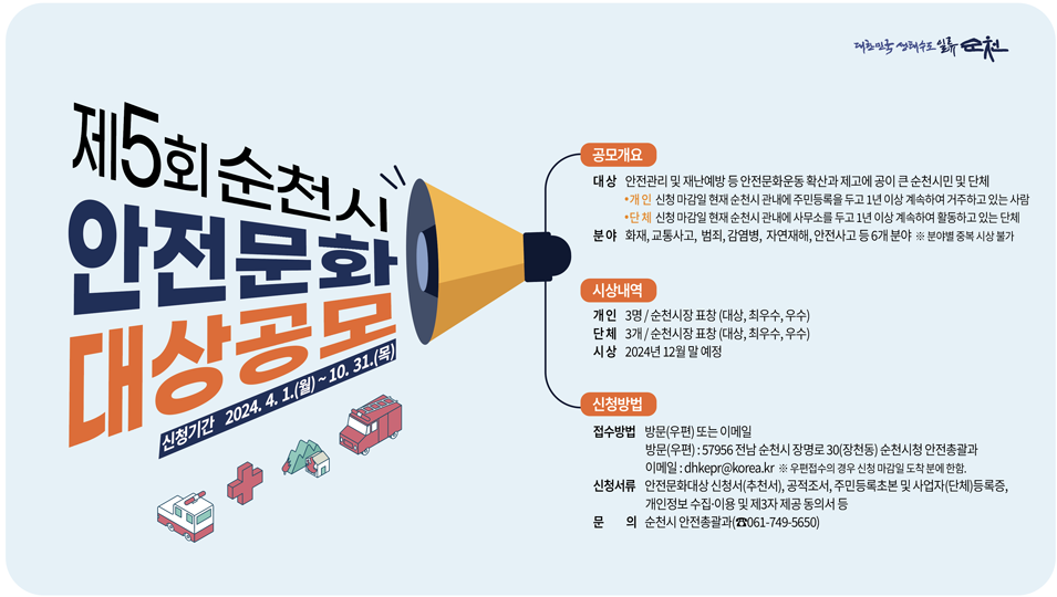 제5회 순천시 안전문화대상공모
신청기간 2024.4.1.(월)-10.31.(목)
공모개요 대상 안전관리 및 재난예방 등 안전문화운동 확산과 제고에 공이 큰 순천시민 및 단체
개인 신청마감일 현재 순천시 관내에 주민등록을 두고 1년 이상 계속하여 거주하고 있는 사람
단체 신청마감일 현재 순천시 관내에 사무소를 두고 1년 이상 계속하여 활동하고 있는 단체
분야 화재, 교통사고, 범죄, 감염병, 자연재해, 안전사고 등 6개 분야, 분야별 중복 시상 불가
시상내역
개인 3명 순천시장 표창(대상, 최우수, 우수)
단체 3개 순천시장 표창(대상, 최우수, 우수)
시상 2024년 12월 말 예정
신청방법
접수방법 방문(우편) 또는 이메일
방문(우편) 57956 전남 순천시 장명로 30(장천동) 순천시청 안전총괄과
이메일 dhkepr골뱅이korea.kr 우편접수의 경우 신청 마감일 도착분에 한함
신청서류 안전문화대상 신청서(추천서), 공적조서, 주민등록초본 및 사업자(단체)등록증, 개인정보 수집 이용 및 제3자 제공 동의서 등
문의 순천시 안전총괄과(061-749-5650)