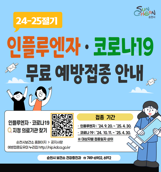 24-25절기 인플루엔자 코로나19 무료 예방접종 안내
인플루엔자 코로나19 지정의료기관 찾기
순천시보건소 홈페이지-공지사항
예방접종도우미 누리집
접종기간
인플루엔자 2024.9.20-2025.4.30
코로나19 2024.10.11-2025.4.30
대상자별 접종일자 상이
순천시 보건소 건강증진과 749-6902, 6912