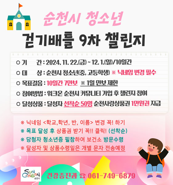 순천시 청소년 걷기배틀 9차 챌린지
기간 2024.11.22.(금)-12.1.(일) 10일간
대상 순천시 청소년(중,고등학생) 닉네임 변경 필수
목표걸음 10일간 7만보 1일 만보 제한
참여방법 워크온 순천시 커뮤니티 가입 후 챌린지 참여
달성상품 달성자 선착순 50명 순천사랑상품권 1만원권 지급
닉네임 (학교, 학년, 반, 이름) 변경 꼭 하기
목표 달성 후 상품권 받기 꼭 클릭(선착순)
당첨자 청소년증 필참하여 보건소 방문수령
달성자 및 상품수령일은 개별 문자 전송예정
순천시 건강증진과 061-749-6879