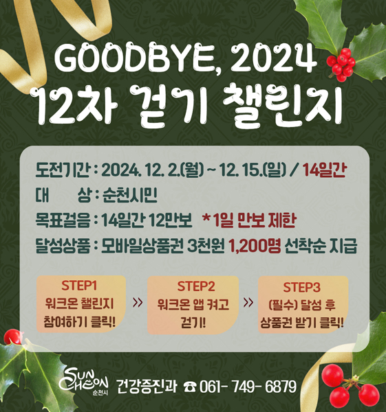 GOODBYE, 2024 12차 걷기 챌린지
도전기간 2024.12.2.(월)-12.15.(일) 14일간
대상 순천시민
목표걸음 14일간 12만보 1일 만보 제한
달성상품 모바일상품권 3천원 1200명 선착순 지급
STEP1 워크온 챌린지 참여하기 클릭
STEP2 워크온 앱 켜고 걷기
STEP3 (필수) 달성 후 상품권 받기 클릭
순천시 건강증진과 061-749-6879