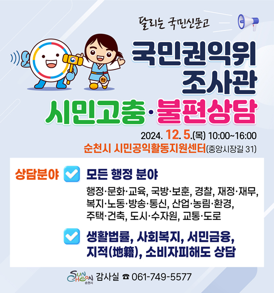 달리는 국민신문고
국민권익위 조사관 시민고충 불편상담
2024.12.5.(목) 10시-16시 순천시 시민공익활동지원센터(중앙시장길 31)
상담분야 모든행정분야
행정 문화 교육, 국방 보훈, 경찰, 재정 재무, 복지 노동 방송 통신, 산업 농림 환경, 주택 건축, 도시 수자원, 교통 도로
생활법률, 사회복지, 서민금융, 지적, 소비자피해도 상담
순천시 감사실 061-749-5577
