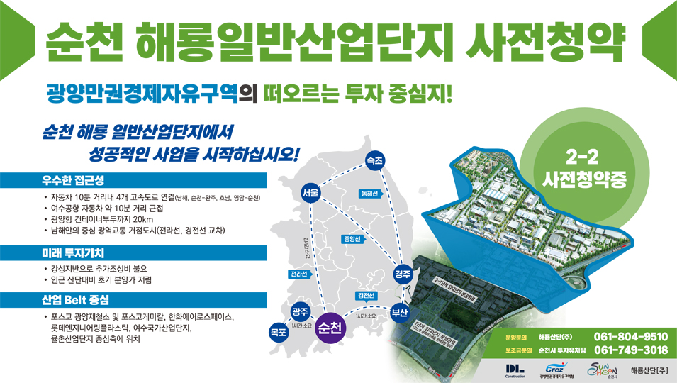 순천 해룡일반산업단지 사전청약
광양만권경제자유구역의 떠오르는 투자 중심지
순천 해룡 일반산업단지에서 성공적인 사업을 시작하십시오
우수한 접근성
자동차 10분 거리내 4개 고속도로 연결(남해, 순천-완주, 호남, 영암-순천)
여수공항 자동차 약 10분 거리 근접
광양항 컨테이너부두까지 20킬로미터
남해안의 중심 광역교통 거점도시(전라선, 경전선 교차)
미래 투자가치
강성지반으로 추가조성비 불요
인근 산단대비 초기 분양가 저렴
산업 Belt 중심
포스코 광양제철소 및 포스코케미칼, 한화에어로스페이스, 롯데엔지니어링플라스틱, 여수국가산업단지, 율촌산업단지 중심축에 위치
2-2 사전청약중
분양문의 해룡산단(주) 061-804-9510 보조금문의 순천시 투자유치팀 061-749-3018