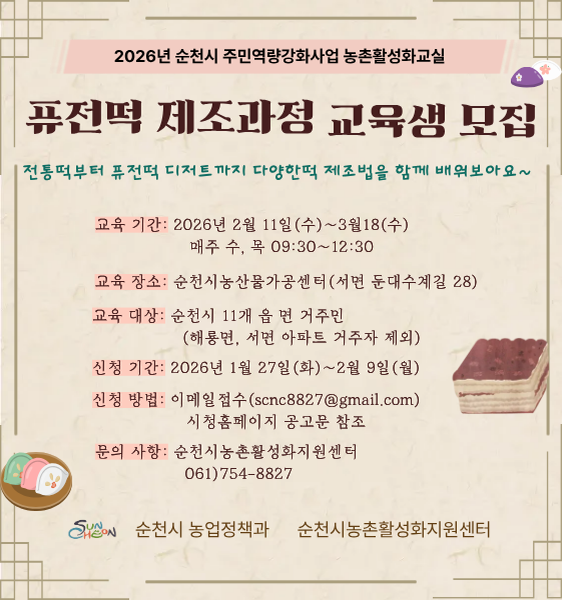 1. 교 육 명 : 2026년 농촌활성화교실(퓨전떡 제조과정)
2. 교육기간 : 2026. 2. 11.(수) ~ 3. 18.(수) / 매주 수·목요일
3. 교육장소 : 순천시농산물가공센터 ※일정에 따라 장소 변동될 수 있음
4. 대상인원 : 20명 내외
5. 신청대상 : 순천시 관내 11개 읍·면 주민(단, 해룡면·서면 아파트거주자 제외)
6. 운영일정 : 매주 수·목요일 09:30 ~ 12:30(회당 3시간 / 총 10회)
7. 교육내용 : 떡제조 과정에 대한 이론 및 실습, 쌀을 이용한 쌀베이킹
8. 수료증 수여 기준 : 교육 출석 70% 이상인 자에 한함