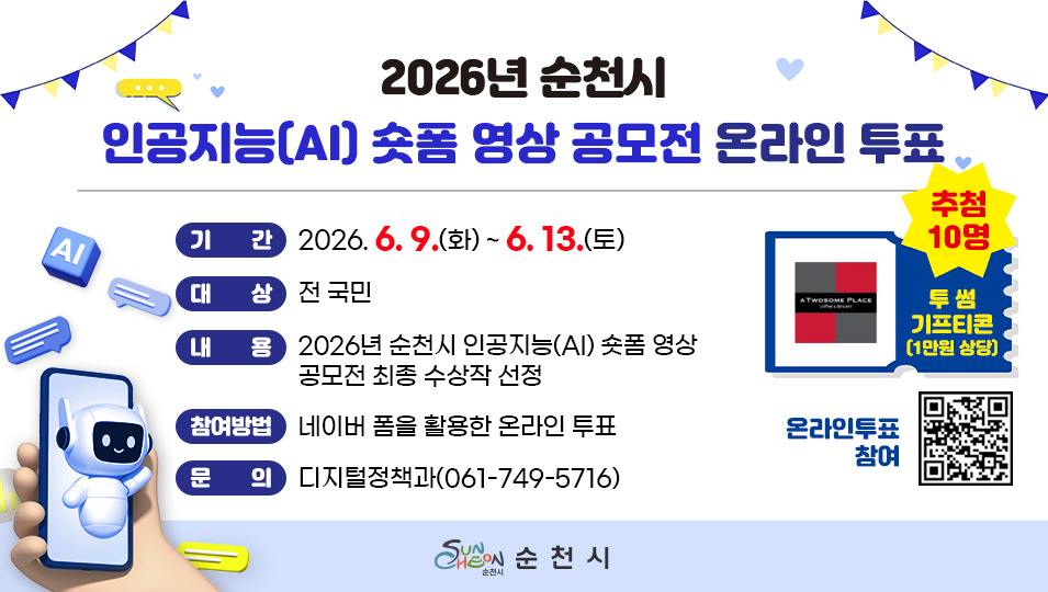 2026년 순천시 인공지능(AI) 숏폼 영상 공모전 온라인 투표
기간 2026.6.9.(화) ~ 6. 13.(토)
대상 전국민
내용 2026년 순천시 인공지능(AI) 숏폼 영상 공모전 최종 수상작 선정
참여방법 네이버 폼을 활용한 온라인 투표
문의 디지털정책과(061-749-5716)
