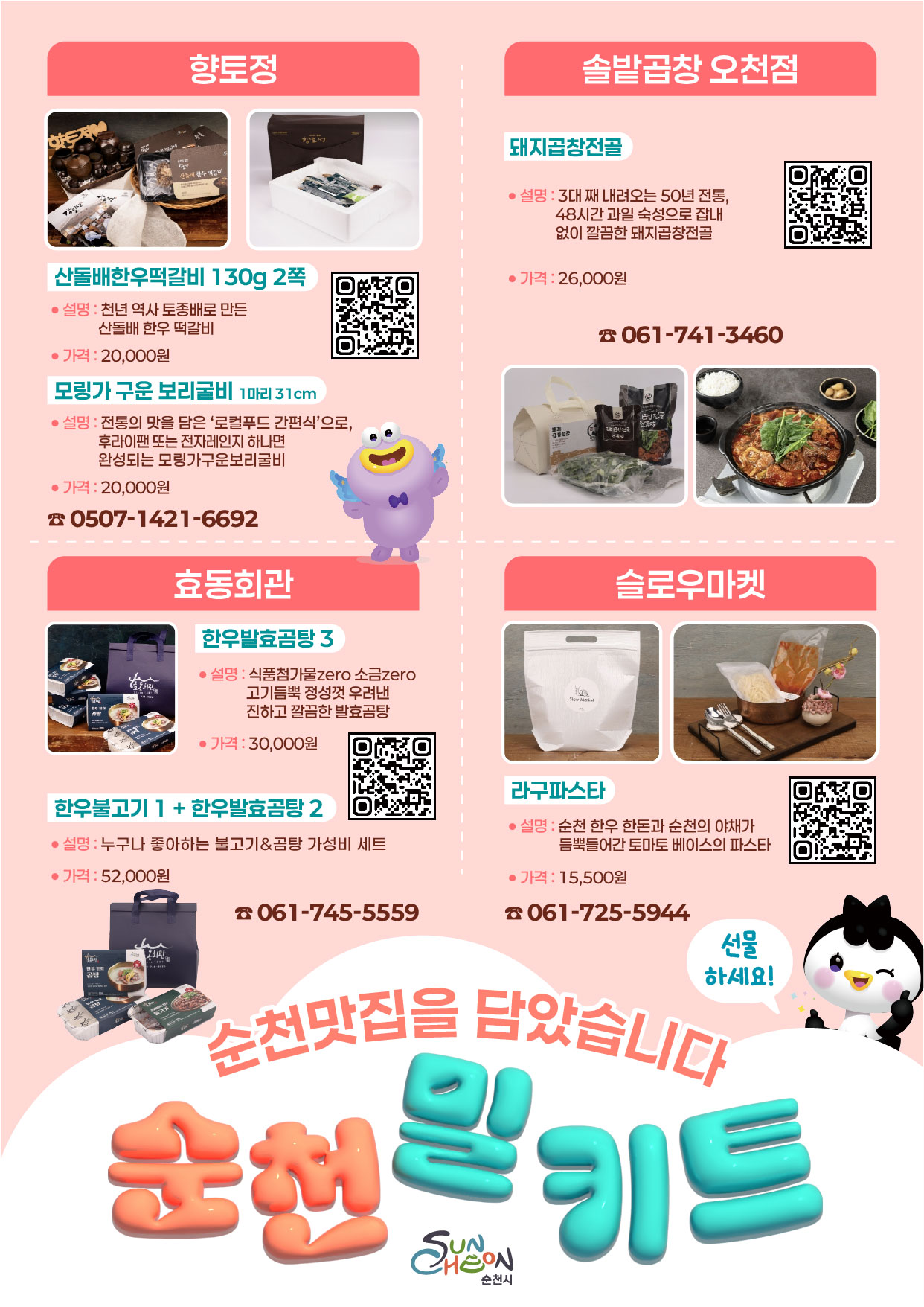 향토정
산돌배한우떡갈비 130g 2쪽 설명 천년 역사 토종배로 만든 산돌배 한우 떡갈비 가격 20000원
모링가 구운 보리굴비 1마리 31cm 설명 전토으이 맛을 담은 로컬푸드 간편식으로 후라이팬 또는 전자레인지 하나면 완성되는 모링가구운 보리굴비 가격 20000원 0507-1421-6692
효동회관
한우발효곰탕 3 설명 식품첨가물 zero 소금 zero 고기듬뿍 정성껏 우려낸 진하고 깔끔한 발효곰탕 가격 30000원
한우불고기 1 + 한우발효곰탕 2 설명 누구나 좋아하는 불고기와 곰탕 가성비 세트 가격 52000원 061-745-5559
솔밥곱창 오천점
돼지곱창전골 설명 3대 째 내려오는 50년 전통, 48시간 과일 숙성으로 잡내 없이 깔끔한 돼지곱창전골 가격 26000원 061-741-3460
슬로우마켓
라구파스타 설명 순천 한우 한돈과 순천의 야채가 듬뿍 들어간 토마토 베이스의 파스타 가격 15500원 061-725-5944
선물하세요 순천맛집을 담았습니다 순천밀키트