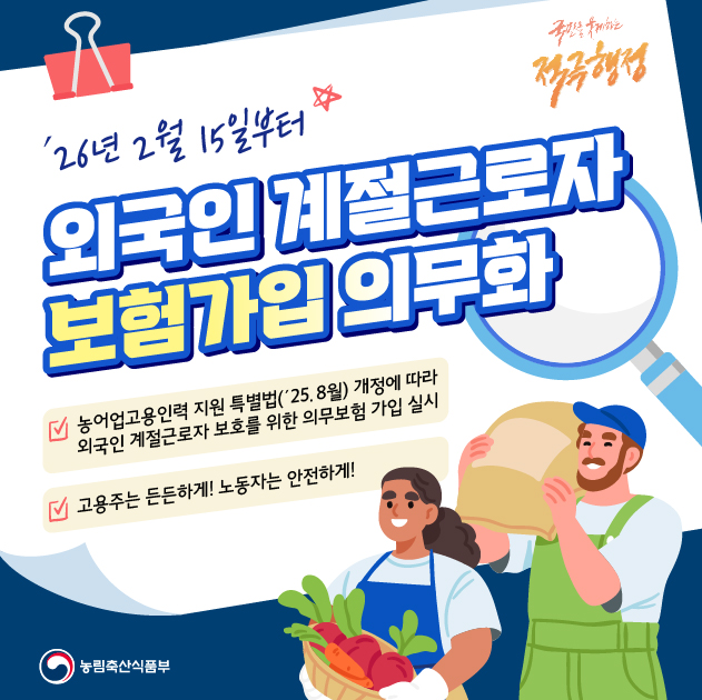 26년 2월 15일부터 외국인 계절근로자 보험가입 의무화
농어업고용인력 지원 특별법 25년 8월 개정에 따라 외국인 계절근로자 보호를 위한 의무보험 가입 실시
고용주는 든든하게 노동자는 안전하게