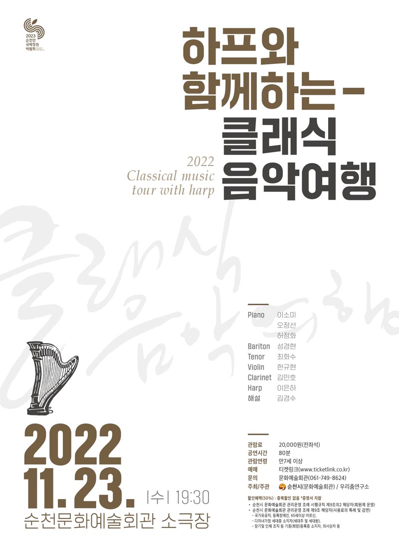 하프와 함께하는
클래식 음악 여행
2022.11.23. 수 19시30분
순천문화예술회관 소극장
Piano 이소미, 오정선, 허정화,
Bariton 성경현, Tenor 최화수, Violin 한규현, Clarinet 김민호, Harp 이은하, 해설 김경수
관람료 20,000원(전좌석), 공연시간 80분, 관람연령 만 7세 이상
예매 티켓링크(www.ticketkink.co.kr) 문의 문화예술회관(061-749-8624)
주최슬러시주관 순천시(문화예술회관) 슬러시 우리춤연구소