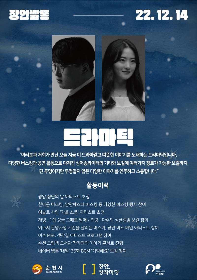 장안쌀롱 22.12.14.
드라마틱
여러분과 저희가 만난 오늘 지금 이 드라마같고 따뜻한 이야기를 노래하는 드라마틱입니다.
다양한 버스킹과 공연 활동으로 다져진 싱어송라이터의 기타와 보컬에 여러 가지 장르가 가능한 보컬까지 단 두명이지만 두명같지 않는 다양한 이야기를 연주하고 소통합니다.
활동이력
광양청년의 날 이티스트 초청
한마음 버스킹, 낭만페스타 버스킹 등 다양한 버스킹 행사 참여
예술로 사업 가을소풍 아티스트 초청
채영 콜론 1집 싱글 그대로 발매 슬러시 의령 콜론 다수의 싱글앨범 보컬 참여
여수시 운영사업 시산을 달리는 버스킹, 낭남 버스 메인 아티스트 참여
순천 그림책도서관 작가와의이야기 콘서트 진행
네이버 웹툰 내일 35회 BGM 기억해요 보컬 참여