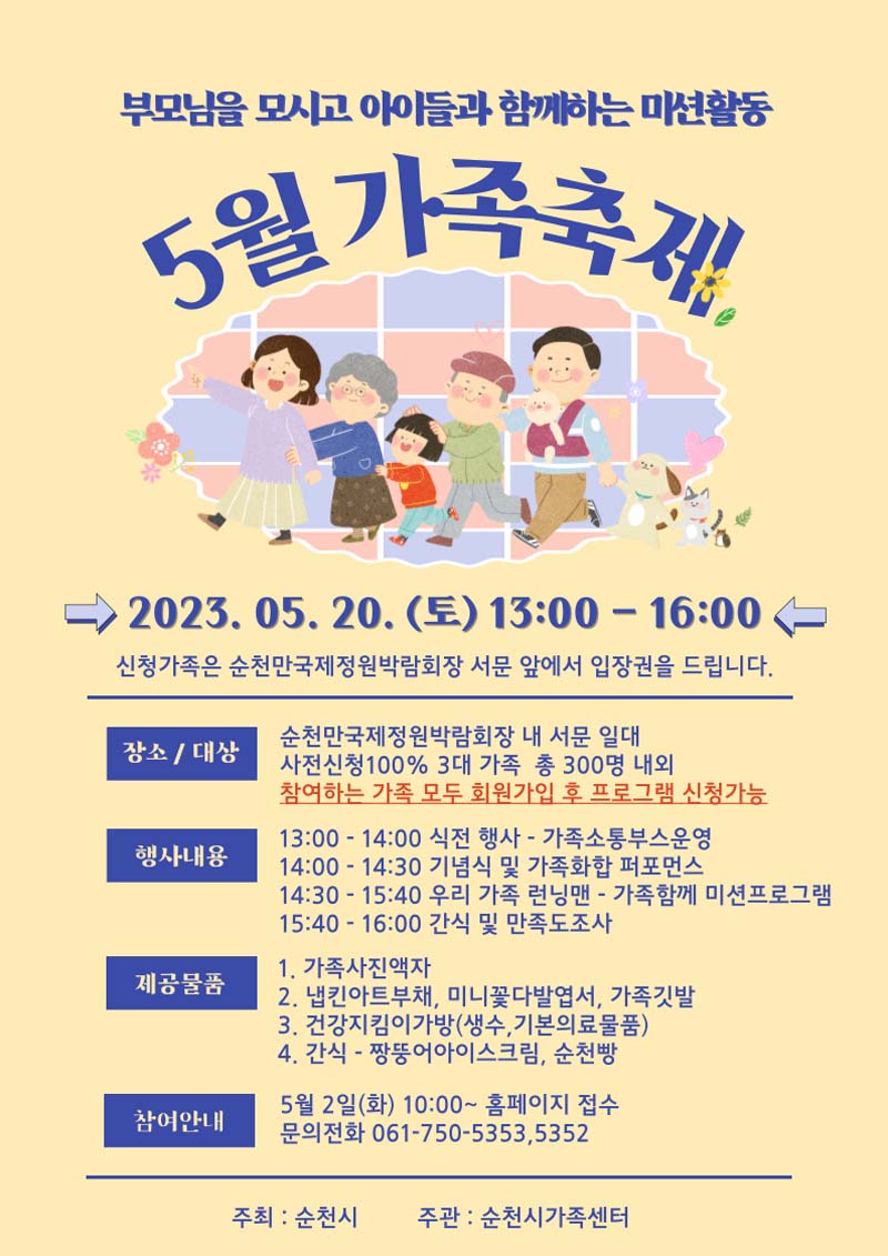 부모님을 모시고 아이들과 함께하는 미션 활동
5월 가족축제
2023. 5. 30.(토) 13시부터 16시
신청 가족은 순천만국제정원박람회장 서무 앞에서 입장권을 드립니다.
(장소,대상) 순천만국제정원박람회장 내 서문 일원
사전신청 100퍼센트 3대 가족 총 300명 내외
참여하는 가족 모두 회원가입후 프로그램 신청가능
(행사내용) 식전행사, 기념행사 및 가족화합 퍼포먼스, 우리가족 런닝맨, 간삭 및 만족도조사
(제공물품) 가족사진액자, 냅킨아트부채, 미니꽃다발엽서, 가족깃발, 건강지킴이가방(생수, 기본의료물품), 간식
(참여안내) 5월2일(화)10시부터 홈페이지 접수
문의전화 061-750-5353, 5352