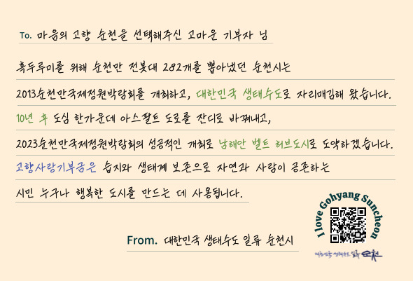 T0. 마음의 고향 순천을 선택해주신 고마운 기부자님
흑두루미를 위해 순천만 전봇대 282개를 뽑아냈던 순천시는
2023순천만국제정원박람회를 개최하고, 대한민국 생태수도로 자리매김해 왔습니다
10년 후 도심 한가운데 아스팔트 도로를 잔디로 바꿔내고,
2023순천만국제정원박람회의 성공적인 개최로 남해안 벨트 허브도시로 도약하겠습니다.
고향사랑기부금은 습지와 생태계 보존으로 자연과 사람이 공존하는
시민 누구나 행복한 도시를 만드는 데 사용됩니다.
From. 대한민국 생태수도 일류 순천시