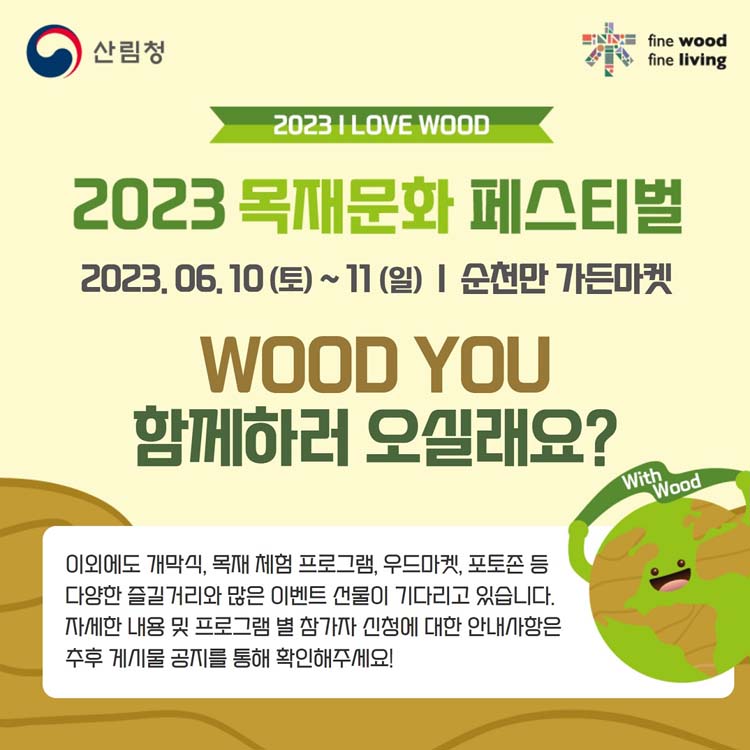 2023 목재문화 페스티벌
2023. 6. 10.(토)부터 11(일) 순천만 가든마켓
WOOD YOU 함께하러 오실래요
이외에도 개막식, 목재 체험 프로그램 우드마켓, 포토존 등 다양한 즐길거리와 많은 이벤트 선물이 기다리고 있습니다.
자세한 내용 및 프로그램 별 참가자 신청에 대한 안내사항을 주후 게시물 공지를 통해 확인해주세요