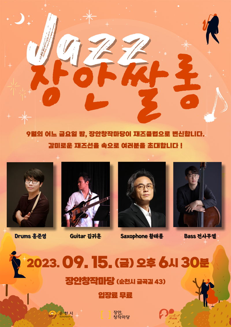 Jazz 장안쌀롱
9월의 어느 금요일 밤, 장안창작마당이 재즈클럽으로 변신합니다.
감미로운 재즈선을 속으로 여러분을 초대합니다
Drums홍준영, Guitar김귀훈, Saxophone황태룡, Bass전사무엘
2023.9.15.(금) 오후 6시30분 장안창작마당(순천시 금곡길 43) 입장료 무료