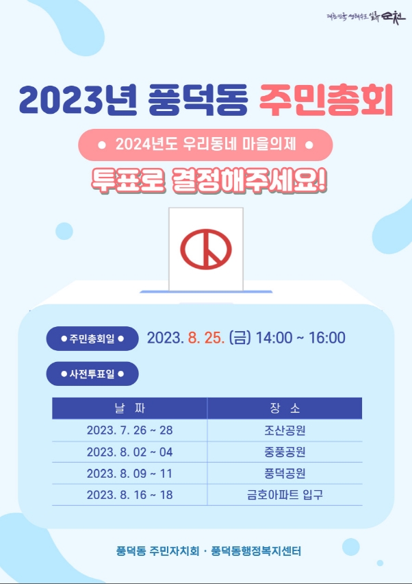 2023년 풍덕동 주민총회
2024년도 우리동네 마을의제
투표로 결정해주세요
주민총회일 2023.8.25.(금) 14시 부터 16시
사전투표일
2023.7.26-28 조산공원, 2023.8.02-04 중풍공원, 2023.8.09-11 풍덕공원, 2023.8.16-18 금호아파트 입구
풍덕동 주민자치회. 풍덕동행정복지센터