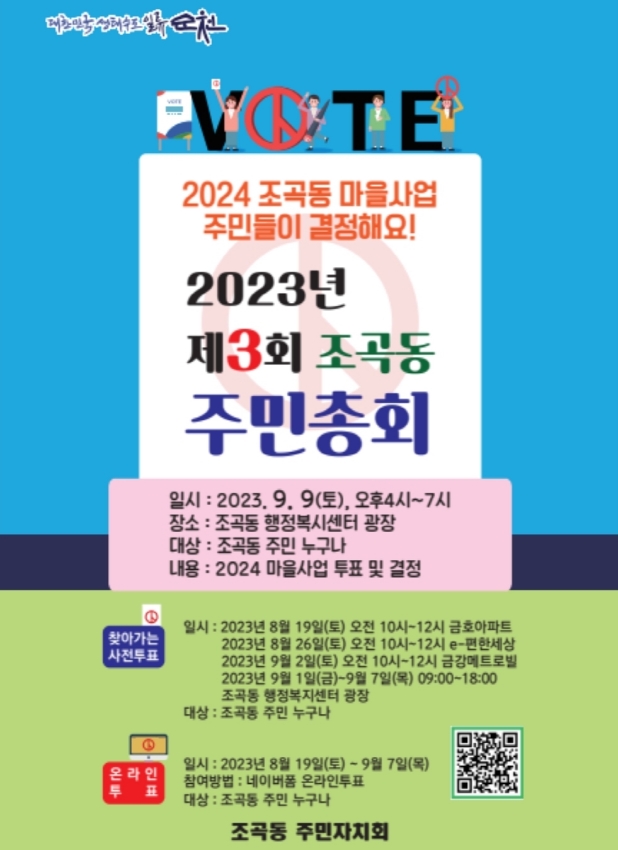 2024 조곡동 마을사업 주민들이 결정해요
2023년 제3회 조곡동 주민총회
일시 2023.9.9.(토) 오후4시 부터 7시
장소 조곡동 행정복지센터 광장
대상 조곡동 주민 누구나
내용 2024 마을사업 투표 및 결정
찾아가는 사전투표
2023년 8월 19일(토) 오전 10시-12시 금호아파트
2023년 8월 26일(토) 오전 10시-12시 e-편한세상
2023년 9월 2일(토) 오전 10시-12시 금강메트로빌
2023년 9월 1일(금)-9월 7일(목) 09시-18시 조곡동 행정복지센터 광장
대상 조곡동 주민 누구나
온라인투표
일시 2023년 8월 19일(토)-9월 7일(목)
참여방법 네이버 폼 온라인 투표
대상 조곡동 주민 누구나
조곡동 주민자치회