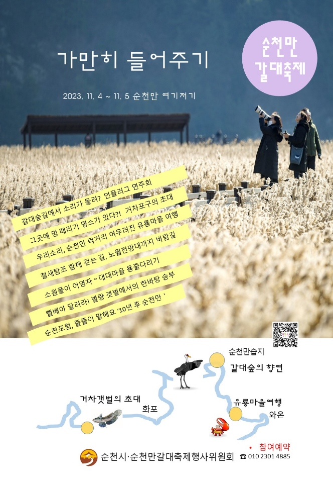 순천만갈대축제
가만히 들어주기
2023.11.4-11.5 순천만 여기저기
갈대숲길에서 소리가 들려 언플러그 연주회
그곳에 멍 때리기 명사가 있다 거차포구의 초대
우리소리, 순천만 먹거리 어우러진 우용마을 여행
철새탐조 함께 걷는 길, 노월전망대까지 바람길
소원풀이 어영차 대대마을 용줄다리기
뻘배야 달려라 별량 갯벌에서의 한바탕 승ㅂ부
순천포럼, 줄줄이 말해요 10년 후 순천만
거차갯벌의 초대 화포-순천만습지 갈대숲의 향연-유룡마을 여행 와온
순천시 순천만갈대축제행사위원회
참여예약 010-2301-4885