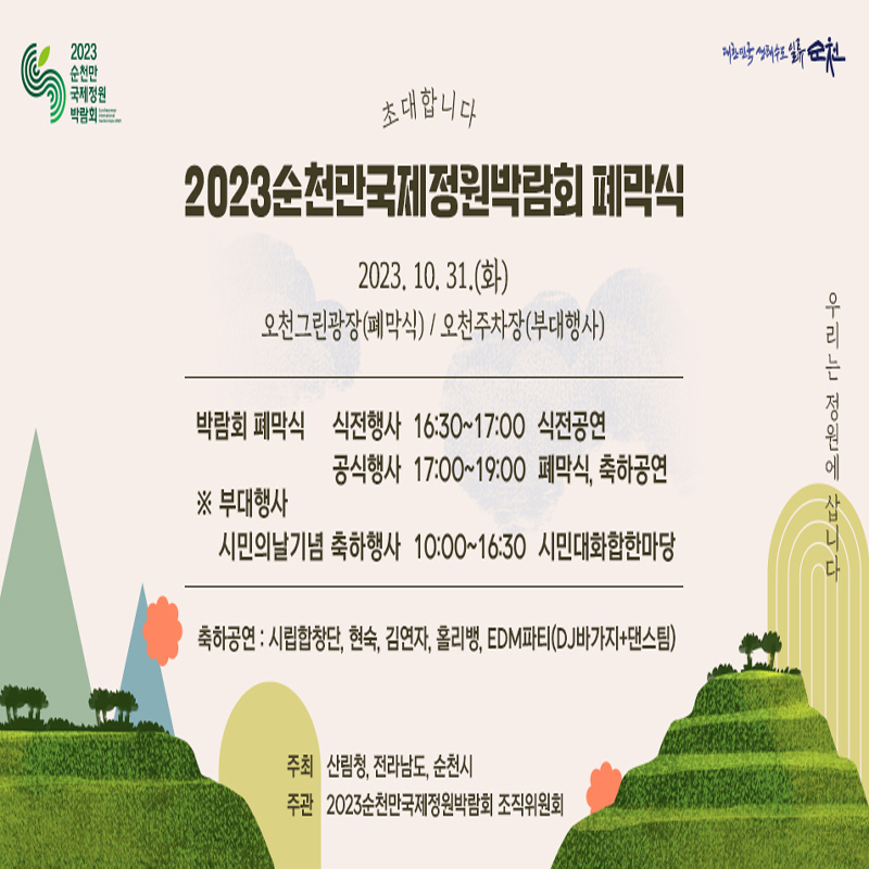 초대합니다.
2023순천만국제정원박람회 폐막식
2023.10.31.(화)
오천그린광장(폐막식) 오천주차장(부대행사)
박람회 폐막식
식전행사 16시30분 부터 17시 식전공연
공식행사 17시 부터 19시 폐막식, 축하공연
부대행사 시민의날기념 축하행사 10시부터 16시30분 시민대화합한마당
축하공연 시립합창단, 현숙, 김연자, 홀리뱅, EDM파티(DJ바가지, 댄스팀)
주최 산림청, 전라남도, 순천시
주관 2023순천만국제정원박람회조직위원회