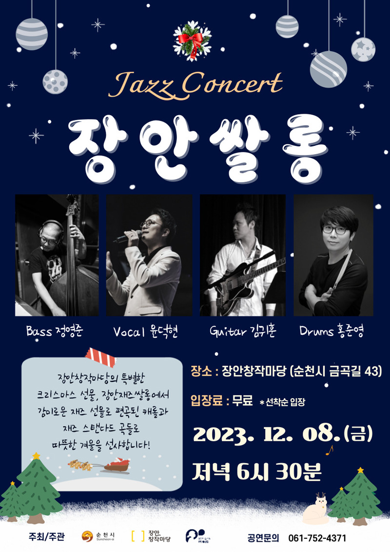 Jazz Concert
장안쌍롱
Bass정영준, Vocal윤덕현, Guitar김귀훈, Drums홍준영
장소 장안창작마당(순천시 금곡동 43)
입장료 무료, 선착순 입장
2023.12.08.(금) 저녁 6시30분
장안창작마당의 특별한 크리스마스 선물, 장안재즈쌀롱에서
감미로운 재즈 선율로 편곡된 캐롤과 재즈 스탠다드 곡들로 따뜻한 겨울을 선사합니다.
주최주관 순천시, 장안창작마당
공연문의 061-752-4371