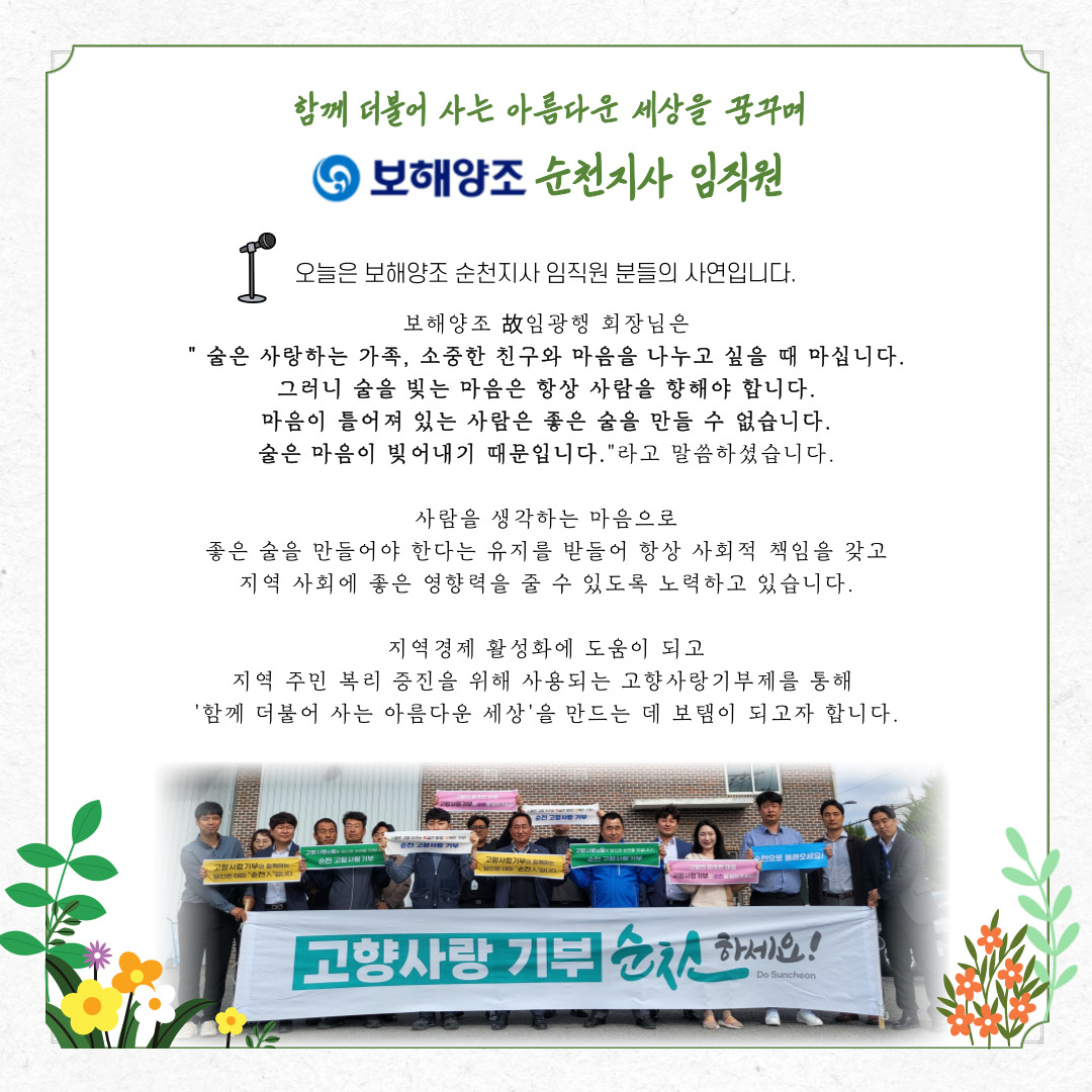 함께 더불어 사는 아름다운 세상을 꿈꾸며 보해양조 순천지사 임직원

오늘은 보해양조 순천지사 임직원 불들의 사연입니다.

보해양조 고 임광행 회장님은
- 술은 사랑하는 가족, 소중한 친구와 마음을 나누고 싶을 때 마십니다.
그러니 술을 빚는 마음은 항상 사람을 향해야 합니다.
마음이 틀어져 있는 사람은 좋은 술을 만들 수 없습니다.
술은 마음이 빚어내기 때문입니다.-라고 말씀하셨습니다.

사람을 생각하는 마음으로 좋은 술을 만들어야 한다는 유지를 받들어 항상 사회적 책임을 갖고
지역 사회에 좋은 영향력을 줄 수 있도록 노력하고 있습니다.

지역경제 활성화에 도움이 되고 지역 주민 복리 증진을 위해 사용되는 고향사랑기부제를 통해
-함께 더불어 사는 아름다운 세상-을 만드는데 보탬이 되고자 합니다.

보해양조 순천지사 임직원들이 -고향사랑기부 순천하세요- 현수막을 들고
파이팅을 외치고 있다.