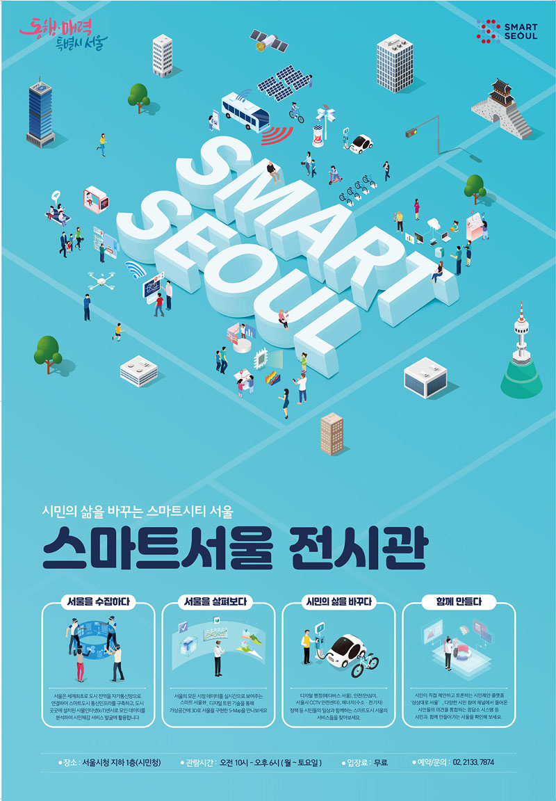 SMART SEOUL
시민의 삶을 바꾸는 스마트시티 서울
스마트서울 전시관
서울을 수집하다
서울은 세계최초로 도시 전역을 자가통신망으로 연결하여 스마트도시 통신인프라를 구축하고, 도시 곳곳에 설치된 사물인터넷(IoT)센서로 모인 데이터를 분석하여 시민체감 서비스 발굴에 활용합니다.
서울을 살펴보다
서울의 모든 시정 데이터를 실시간으로 보여주는 스마트 서울뷰, 디지털 트윈 기술을 통해 가상공간에 3D로 서울을 구현한 S-Map을 만나보세요
시민의 삶을 바꾸다
디지털 ㅎㅇ정(매타버스 서울), 안전(안심이, 서울시 CCTV안전센터), 에너지(수소.전기차) 정책 등 시민들의 일상과 함께하는 스마트도시 서울의 서비스들을 찾아보세요
함께 만들다
시민이 직접 제안하고 토론하는 시민제안 플랫폼 상상대로 서울, 다양한 시민 참여 채널에서 들어온 시민들의 의견을 통합하는 응답소 시스템 등 시민과 함께 만들어가는 서울을 확인해 보세요
장소 서울시청 지하 1층(시민청)
관람시간 오전10시-오후6시(월-토요일)
입장료 무료
예약문의 02.2133.7874