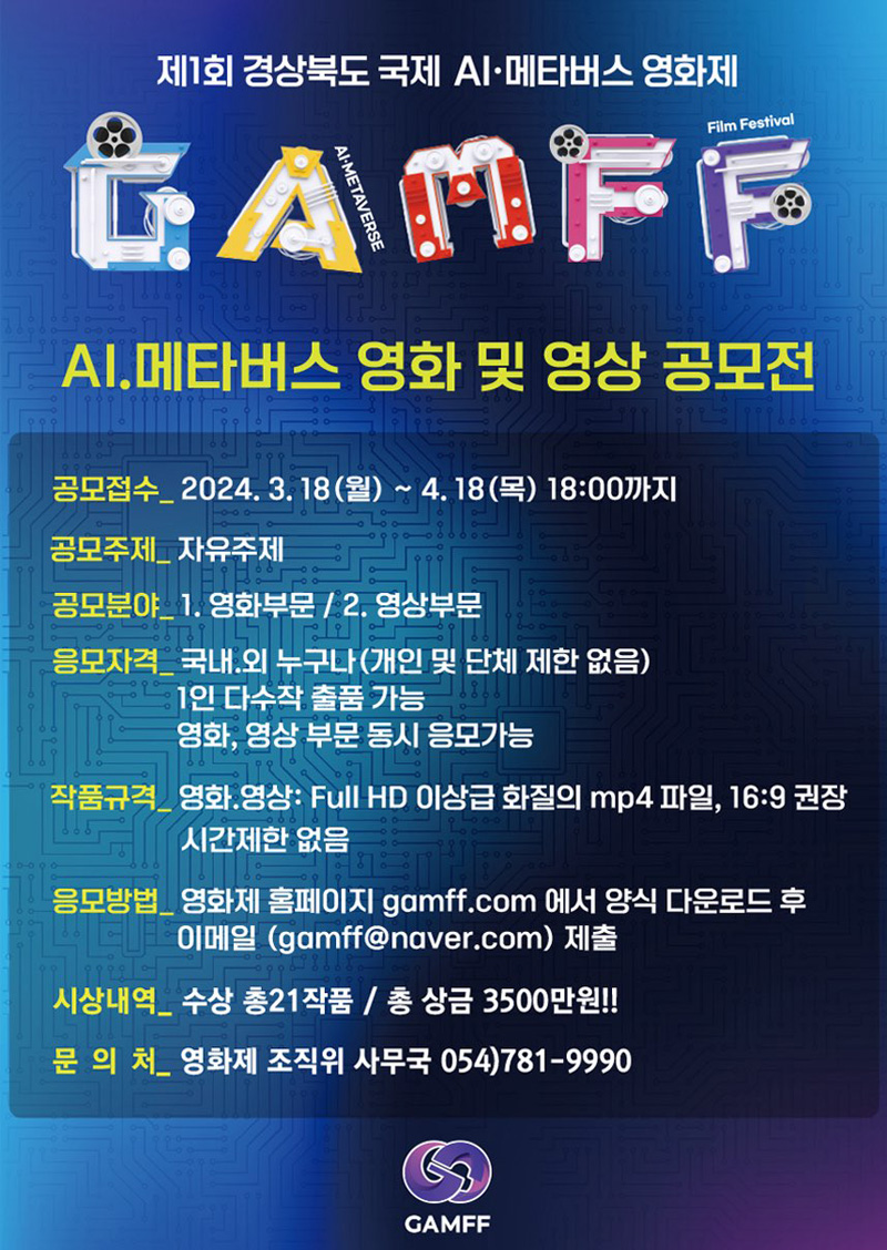 제1회 경상북도 국제 AI.메타버스 영화제
GAMFF
AI.메타버스 영화 및 영상 공모전
공모접수 2024.3.18(월)-4.18(목) 18시까지
공모주제 자유주제
공모분야 1.영화부문 2.영상부문
응모자격 국내.외 누구나(개인 및 단체 제한 없음), 1인 다수작 출품 가능, 영화,영상 부문 동시 응모가능
작품규격 영화.영상 Full HD 이상급 화질의 mp4파일, 16대9 권장 시간제한 없음
응모방법 영화제 홈페이지 gamff.com 에서 양식 다운로드 후 이메일(gamff골뱅이naver.com)제출
시상내역 수상 총21작품, 총 상금 3500만원
문의처 영화제 조직위 사무국 054)781-9990