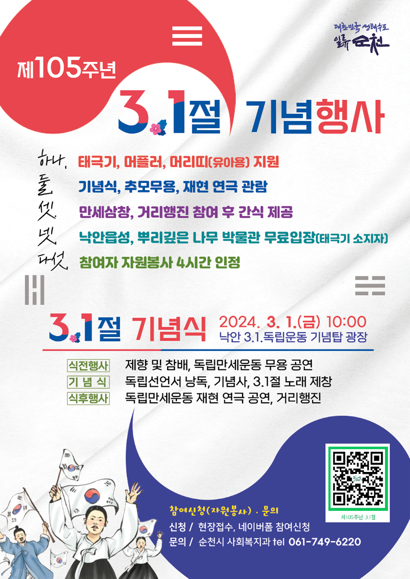 제105주년 3.1절 기념행사
하나. 태극기, 머플러, 머리띠(유아용) 지원
둘. 기념식, 추모무용, 재현 연극 관람
셋. 만세삼창, 거리행진 참여 후 간식 제공
넷. 낙안읍성, 뿌리깊은 나무 박물관 무료입장(태극기 소지자)
다섯. 참여자 자원봉사 4시간 인정
3.1절 기념식 2023.3.1.(금) 10시 낙안 3.1. 독립운동 기념탐 광장
식전행사 제향 및 참배, 독립만세운동 무용공연
기념식 독립선언서 낭독, 기념사, 3.1절 노래 제창
식후행사 독립만세운동 재현 연극 공연, 거리행진
참여신청(자원봉사) 문의
신청 현장접수, 네이버폼 참여신청
문의 순천시 사회복지과 tel 061-749-6220