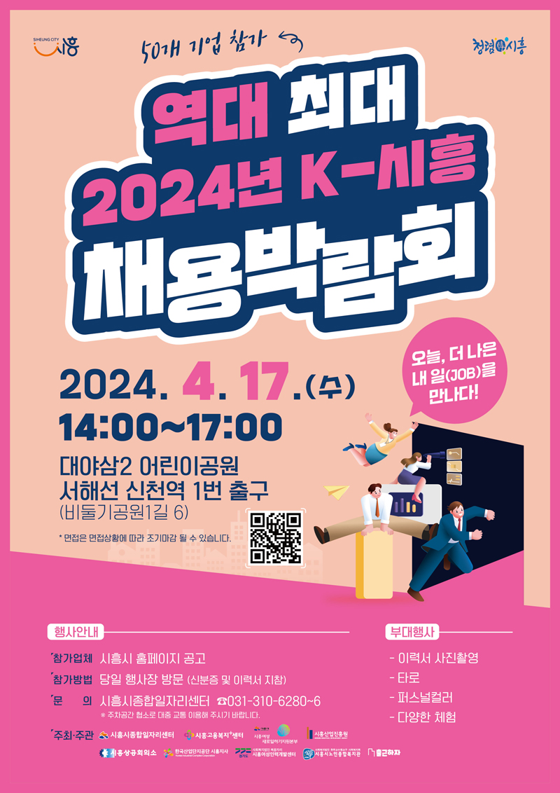 50개 기업 참가
역대 최대 2024년 K-시흥 채용박람회
2024.4.17.(수) 14시 부터 17시
대야삼2 어린이공원 서해선 신천역 1번 출구(비둘기공원1길 6)
면접은 면접상황에 따라 조기마감 될 수 있습니다.
오늘, 더 나은 내일(JOB)을 만나다
행사안내
참가업체 시흥시 홈페이지 공고
참가방법 당일 행사장 방문(신분증 및 이력서 지참)
문의 시흥시종합일자리센터 061-310-6280-6
주차공간 협소로 대중교통 이용해 주시기 바랍니다
주최주관 시흥시종합일지리센터 시흥고용복지센터 시흥여성새로일하기지원본부 시흥산업진흥원 시흥상공회의소 한국산업단지공단 시흥지사 사회복지법인 복음지리 시흥여성인력개발센터 시흥시노인종합복지관
부대행사
이력서 사진촬영 타로 퍼느널컬러 다양한 체험