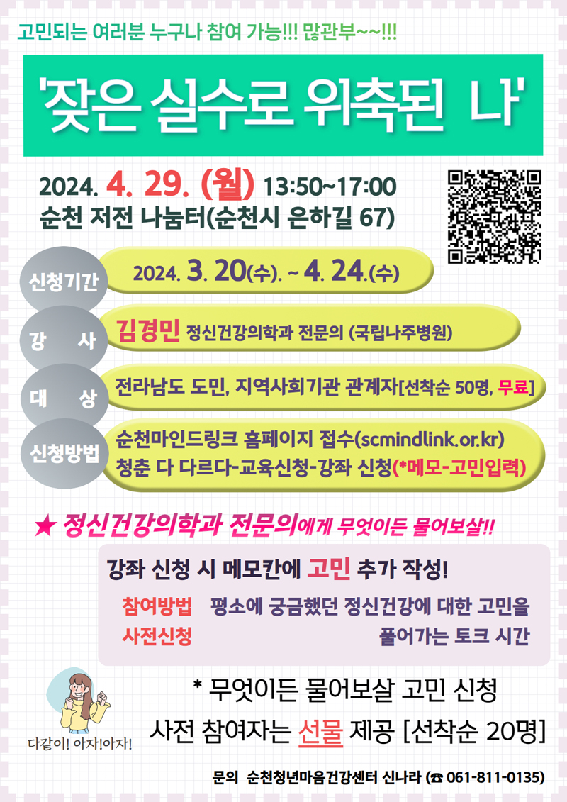 고민되는 여러분 누구나 참여 가능 많관부
잦은 실수로 위축된 나
2024.4.29.(월) 13시50분 부터 17시
순천 저전 나눔터(순천시 은하길 67)
신청기간 2024.3.20(수)-4.24.(수)
강사 김경민 정신건강의학과 전문의(국립나주병원)
대상 전라남도 도민, 지역사회기관 관계자(선착순 50명, 무료)
신청방법 순천바인드링크 홈페이지 접수(scmindlink.or.kr)
청춘 다 다르다-교육신청-강좌 신청(메모-고민입력)
정신건강의학과 전문의에게 무엇이든 물어보살
강좌신청 시 메모칸에 고민 추가 작성
참여방법 사전신청 평소에 궁금했던 정신건강에 대한 고민을 풀어가는 토크 시간
무엇이든 물어보살 고민 신청
사전 참여자는 선물 제공(선착순 20명)
문의 순천청년마음건강센터 신나라(061-811-0135)