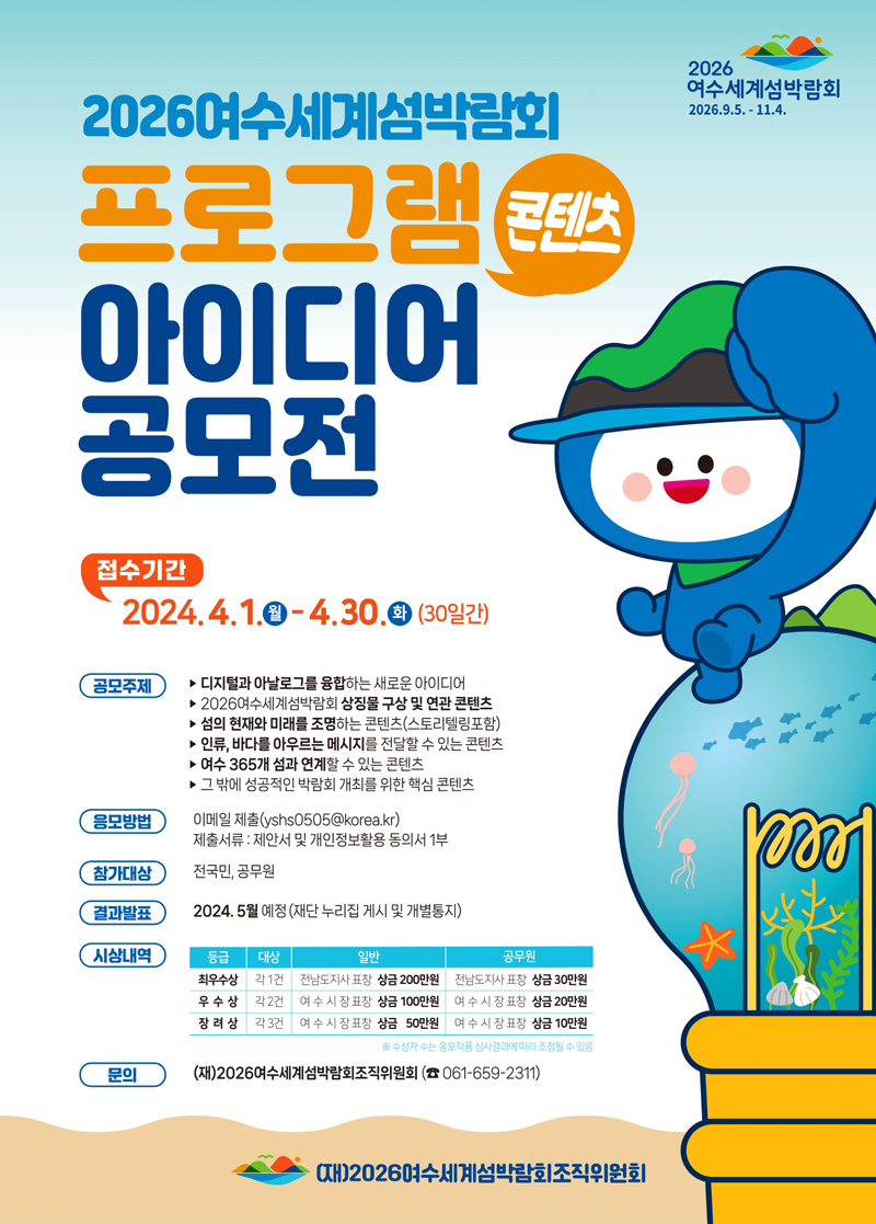 2026여수세계섬박림회 2026.9.5.-11.4.
2026 여수세계섬박람회 프로그램 콘텐츠
아이디어 공모전
접수기간 2024.4.1.월-4.30.화(30일간)
공모주제
디지털과아날로그를융합하는새로운아이디어
2026여수세계섬박람회 상징물구상및연관콘텐츠
섬의 현재와미래를 조명하는콘텐츠(스토리텔링포함)
인류,바다를아우르는메시지를 전달할수있는콘텐츠
여수365개섬과연계할수 있는콘텐츠
그밖에 성공적인 박람회 개최를위한핵심 콘텐츠
응모방법 이메일제출(yshs0505골뱅이korea.kr)
제출세류 제안서및개인정보발용동의서1부
참가대상 전국민 공무원
결과발표 2024.5월예정(재단누리집게시 및개별통지)
시상내역
(해당이미지는 표로 구성된 내용입니다. 등급, 대상, 일반, 공무원을 나타냅니다.)
최우수상, 각1건, 전남도지사표창 상금200만원, 전남도지사표창 상금30만원
우수상, 각2건, 여수시장표창 상금 100만원, 여수시장표창 상금20만원
장려상, 각3건, 여수시장표창 상금 50만원, 여수시장표창 상금10만원
수상자수는응모작품 심사결과에따라 조정될수있음
문의 (재)2026여수세계섬박람회조직위원회 (4061-659-2311)