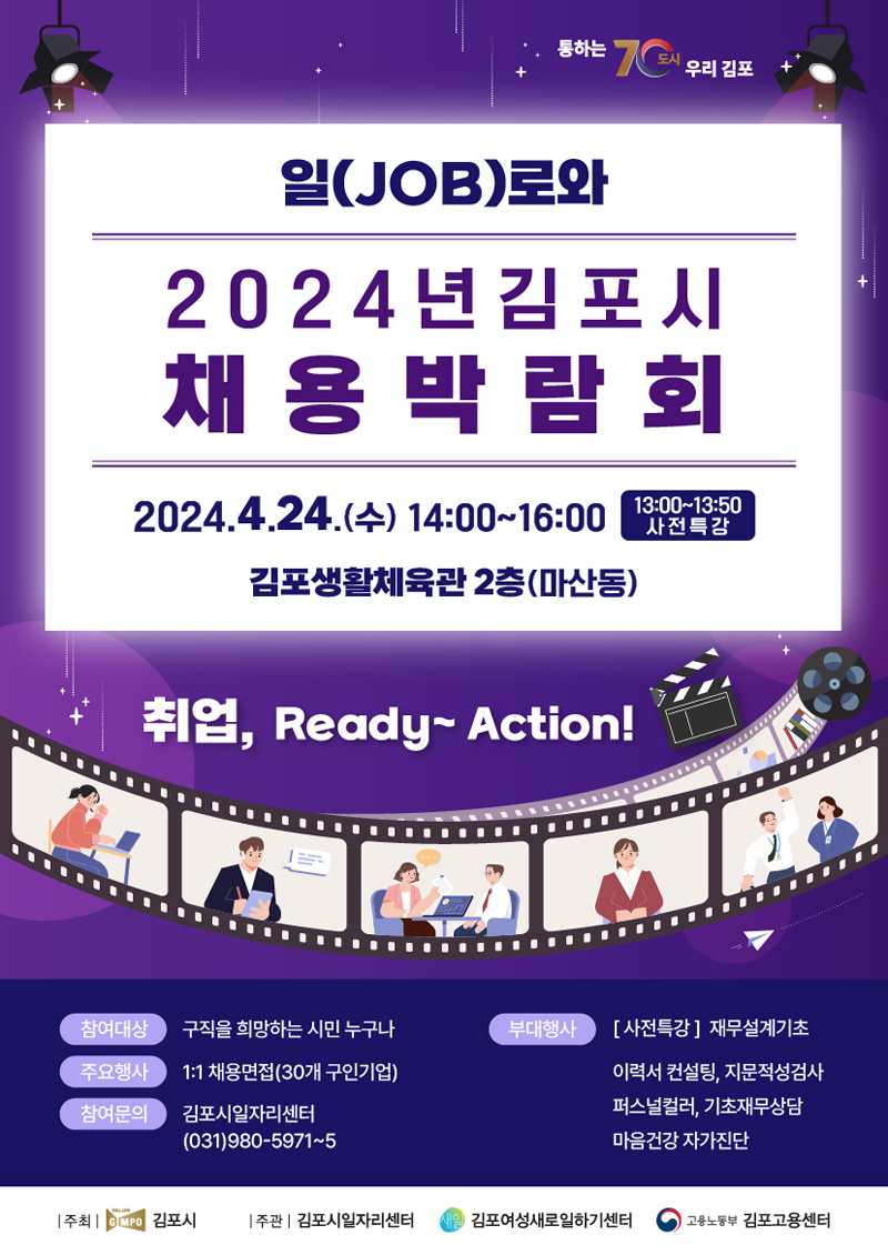 일(JOB)로와
2024년 김포시 채용박람회
2024.4.24.(수) 14시 부터 16
13시부터13시50분 사전특강
김포생활체육관2층(마산동)
취업, Ready-Action
참여대상 구직을 희망하는 시민 누구나
주요행사 1대1 채용면접(30개 구입기업)
참여문의 김포시일자리센터(031)980-5971-5
부대행사 (사전특강)재무설계기초, 이력서 컨설팅, 지문적성검사, 퍼스널컬러, 기초재무상담, 마음건강 자가진단
주최 김포시, 주관 김포시일자리센터, 김포여성새로일하기센터, 고용노동부 김포고용센터