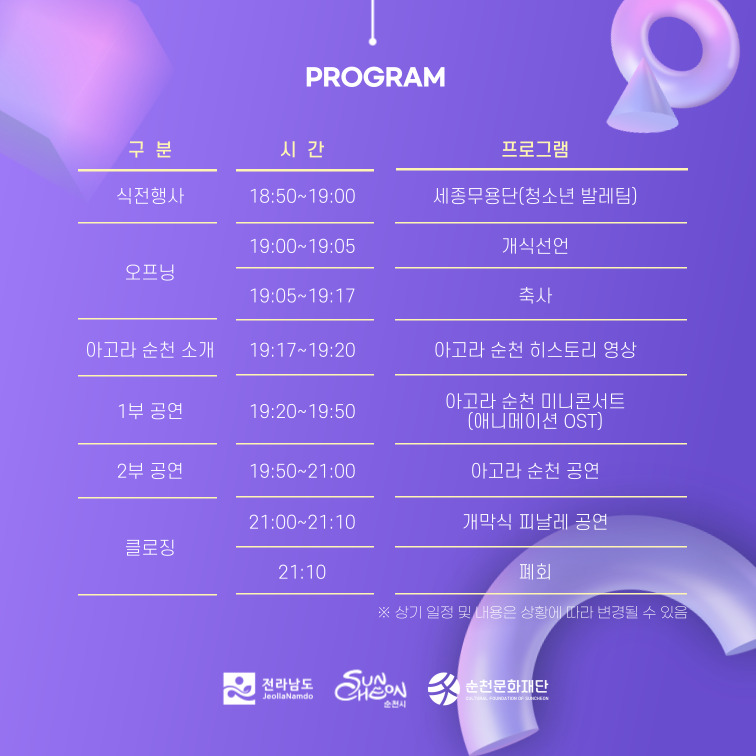 PROGRAM
(해당이미지는 표로 구성되었습니다. 구분, 시간, 프로그램을 나타냅니다)
식전행사, 18시50분부터19시, 세종무용단(청소년 발레팀)
오프닝, 19시부터19시05분, 개식선언
오프닝, 19시05분부터19시17분, 축사
아고라 순천 소개, 19시17분부터19시20분, 아고라 순천 히스토리 영상
1부공연, 19시20분부터19시50분, 아고라 순천 미니콘서트(애니메이션 OST)
2부공연, 19시50분부터21시, 아고라 순천 공연
클로징, 21시부터21시10분, 개막식 피날레 공연
클로징, 21시10분, 폐회
상기 일정 및 내용은 상황에 따라 변경될 수 있음