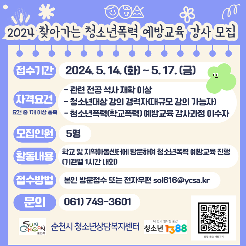 2024 찾아가는 청소년폭력 예방교육 강사 모집
접수기간 2024.5.14.(화)-5.17.(금)
자격요건 요건 중1개 이상 충족
-관련 전공 석사 재학 이상
-청소년대상 강의 경력자(대규모 강의 가능자)
-청소년폭력(학교폭력) 예방교육 강사과정 이수자
모집인원 5명
활동내용 학교 및 지역아동센터에 방문하여 청소년폭력 예방교육 진행(기관별 1시간 내외)
접수방법 본인 방문접수 또는 전자우편 sol616골뱅이ycsa.kr
문의 061-749-3601
순천시 청소년상담복지센터