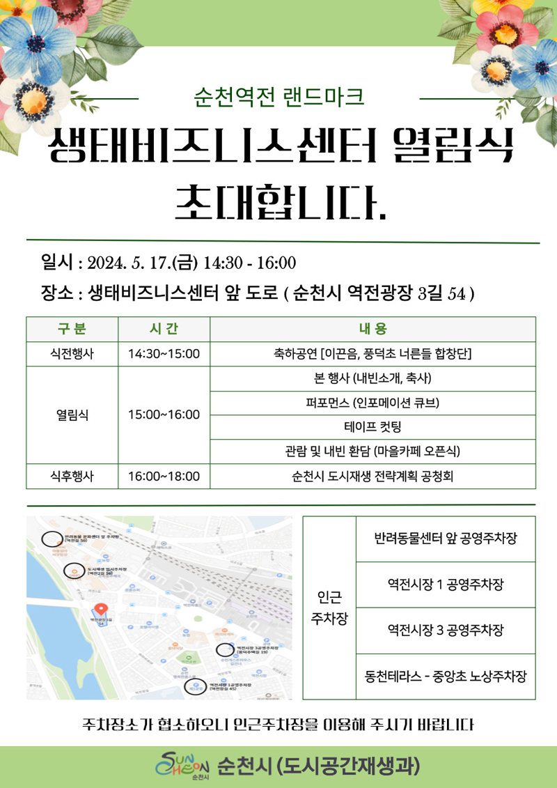 순천역전 랜드마크
생태비지니스센터 열림식 초대합니다
일시 2024.5.17.(금) 14시30-16시
장소 생태비즈니스센터 앞 도로(순천시 역전광장3길 54)
(해당이미지는 표로 구성되어있습니다. 구분, 시간,내용을 나타냅니다)
식전행사, 14시30분-15시, 축하공연(이끈음, 풍덕초, 너른들합창단)
열림식, 15시-16시, 본행사(내빈소개, 축사), 퍼포먼스(인포메이션 큐브), 테이프컷팅, 관람 및 내빈 환담(마을카페 오픈식)
식후행사, 16시-18시, 순천시 도시재생 전략계획 공청회
인근주차장
반려동물센터 앞 공영주차장
역전시장 1공영주차장
역전시장 3공영주차장
동천테라스-중앙초 노상주차장
주차장소가 협소하오니 인근주차장을 이용해 주시기 바랍니다.
순천시(도시공간재생과)