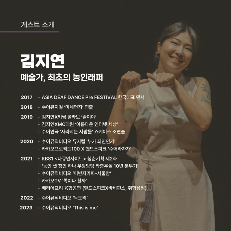 게스트 소개
김지연 예술가, 최초의 농인래퍼
2017- ASIA DEAF DANCE Pre FESTIVAL 한국대표 댄서
2018- 수어뮤지컬 미세먼지 연출
2019 김지연X키썸 콜라보 술이야
김지연XMC래원 아름다운 인터넷 세상
수어연극 사라지는 사람들 쇼케이스 조연출
2020 수어뮤직비디오 뮤지컬 누가죄인인가
카카오프로젝트100X핸드스피크 수어라차차
2021 KBS1 다큐인사이트 청춘기획 제2화 농인 셋 청인 하나 우당탕탕 좌충우돌 10년 분투기
수어뮤직비디오 어반자카파-서울밤
카카오TV 톡이나 할까
배리어프리 융합공연(핸드스피크X바비핀스, 취향삼점)
2022- 수어뮤직비디오 독도리
2023- 수어뮤직비디오 This is me