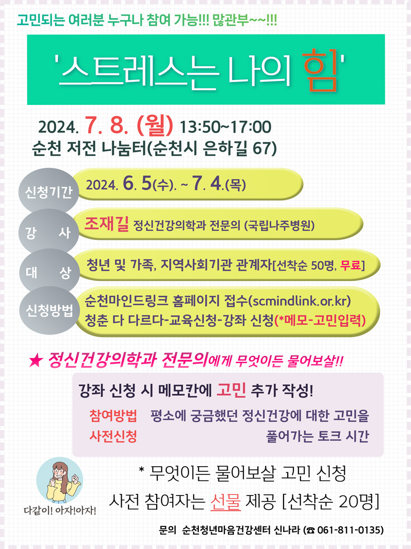 고민되는 여러분 누구나 참여 가능 많관부
스트레스는 나의 힘
2024.7.8.(월) 13시50분-17시
순천 저전 나눔터(순천시 은하길 67)
신청기간 2024.6.5.(수)-7.4.(목)
강사 조재길 정신건강의학과 전문의(국립나주병원)
대상 청년 및 가족, 지역사회기관 관계자(선착순 50명, 무료)
신청방법 순천마인드링크 홈페이지 접수(scmindlink.or.kr)
청춘 다 다르다-교육신청-강좌 신청(메모-고민입력)
정신건강의학과 전문의에게 무엇이든 물어보살
강좌신청 시 메모칸에 고민 추가 작성
참여방법 사전신청
평소에 궁금했던 정신건강에 대한 고민을 풀어가는 토크 시간
무엇이든 물어보살 고민 신청
사전 참여자는 선물 제공(선착순 20명)
문의 순천청년마음건강센터 신나 061-811-0135