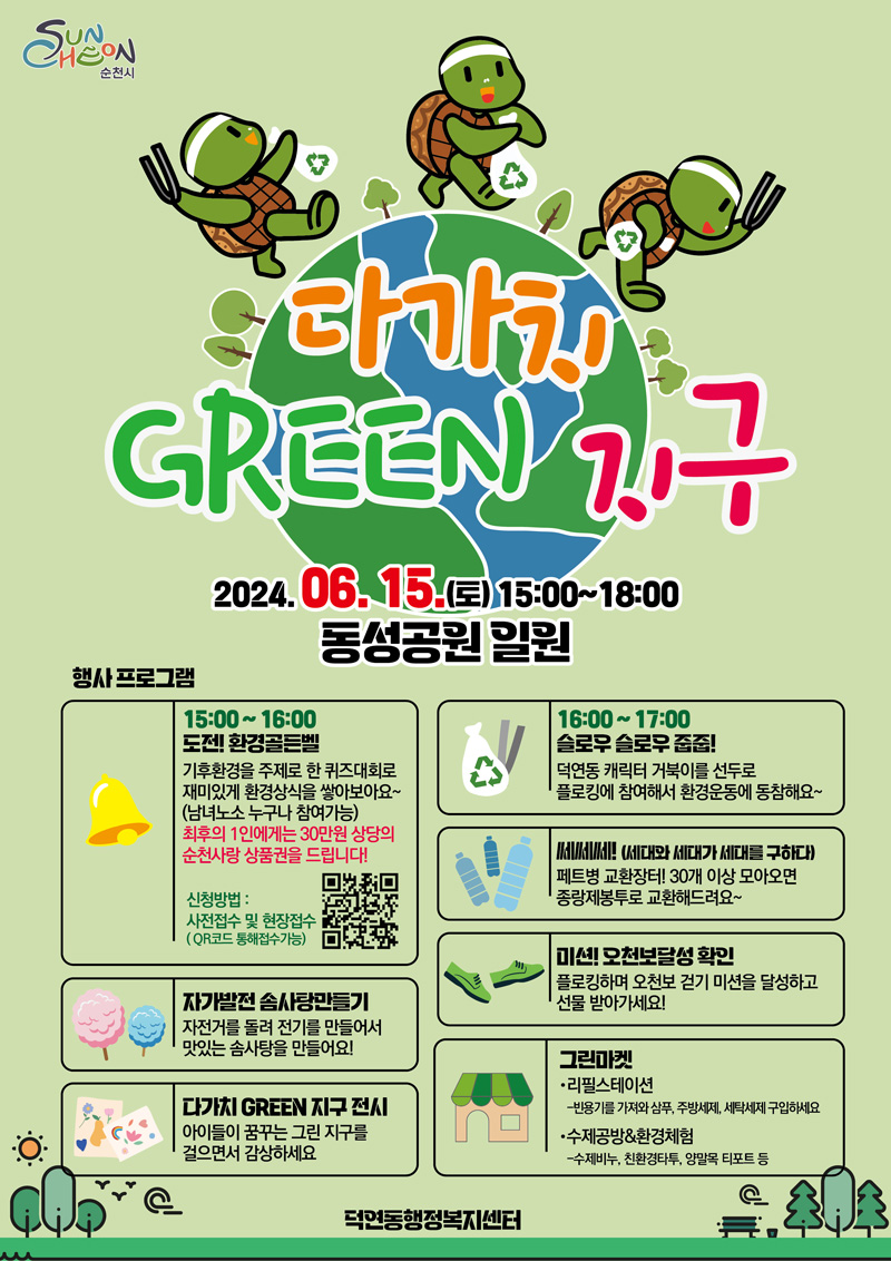 다가치 GREEN 지구
2024.06.15.(토) 15시-18시 동성공원 일원
행사프로그램
15시-16시 도전 환경골든벨
기후환경을 주제로 한 퀴즈대회로 재미있게 환경상식을 쌓아보아요(남녀노소 누구나 참여가능)
최후의 1인에게는 30만원 상당의 순천사랑 상품권을 드립니다
신청방법 사전접수 및 현장접수(QR코드 통해 접수 가능)
자가발전 솜사탕 만들기 자전거를 돌려 전기를 만들어서 맛있는 솜사탕을 만들어요
다가치 GREEN 지구 전시 아이들이 꿈꾸는 그린 지구를 걸으면서 감상하세요
16시-17시 슬로우 슬로우 줍줍
덕연동 캐릭터 거북이를 선두로 플로킹에 참여해서 환경운동에 동참해요
쎄쎄쎄(세대와 세대가 세대를 구하다)
페트병 교환장터 30개 이상 모아오면 종량제봉투로 교환해드려요
미션 오천보달성 확인 플로킹하며 오천보 걷기 미션을 달성하고 선물 받아가세요
그린마켓
리필스테이션-빈용기를 가져와 삼푸, 주방세제, 세탁세제 구입하세요
수제공방 앤 환경체험-수제비누, 친환경타투, 양말목 티포트 등
덕연동행정복지센터