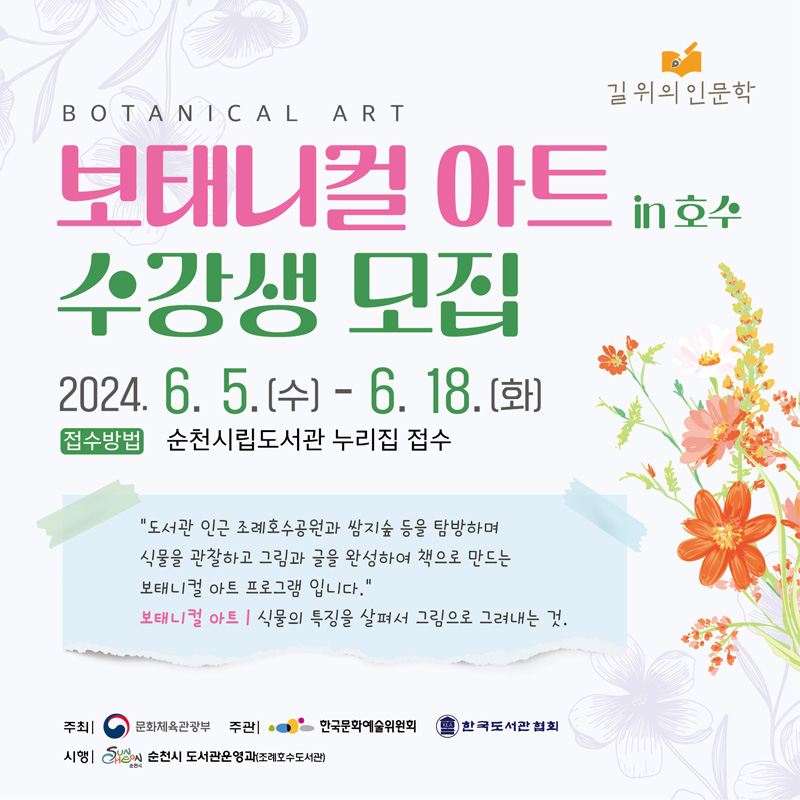 길위의 인문학
BOTANICAL ART
보태니컬 아트 in 호수 수강생 모집
2024.6.5.(수)-6.18.(화)
접수방법 순천시립도서관 누리집 접수
도서관 인근 조례호수공원과 쌈지숲 등을 탐방하며 식물을 관찰하고 그림과 글을 완성하여 책으로 만드는 보태니컬 아트 프로그램입니다.
보태니컬 아트 식물의 특징을 살펴서 그림으로 그려내는 것.
주최 문화체육관광부 주관 한국문화예술위원회, 한국도서관 협회
시행 순천시 도서관운영과(조례호수도서관)