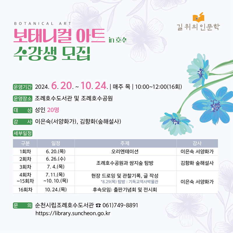 길위의 인문학
BOTANICAL ART
보태니컬 아트 in 호수 수강생 모집
운영기간 2024.6.20-10.24. 매주 목 10시-12시(16회)
운영장소 조례호수도서관 및 조례호수공원
대상 성인20명
강사 이은숙(서양화가), 김향화(숲해설사)
세부일정
(해당 이미지는 표로 구성되었습니다. 구분, 일정, 주제, 강사를 나타냅니다)
1회차, 6.20.(목), 오리엔테이션, 이은숙 서양화가
2회차, 6.26.(수),
3회차, 7.4.(목),
조례호수공원과 쌈지숲 탐방, 김향화 숲해설사
4회차-15회차, 7.11(목)-10.10(목), 현장 드로잉 및 관찰기록 글작성 8.29(목) 탐방 기독교역사박물관, 이은숙 서양화가
16회차, 10.24(목), 후속모임 출판기념회 및 전시회, 이은숙 서양화가
문의 순천시립조례호수도서관 061-749-8891