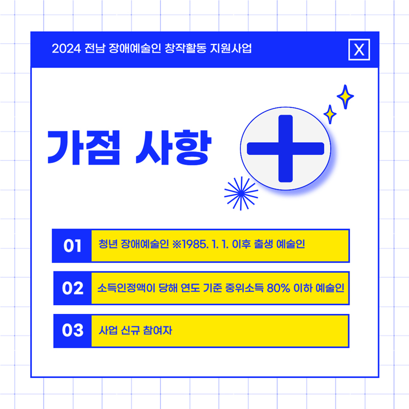 2024 전남 장애예술인 창작활동 지원사업
가점사항
01 청년 장애예술인 1985.1.1. 이후 출생 예술인
02 소득인정액이 당해 연도 기준 중위소득 80퍼센트 이하 예술인
03 사업 신규 참여자