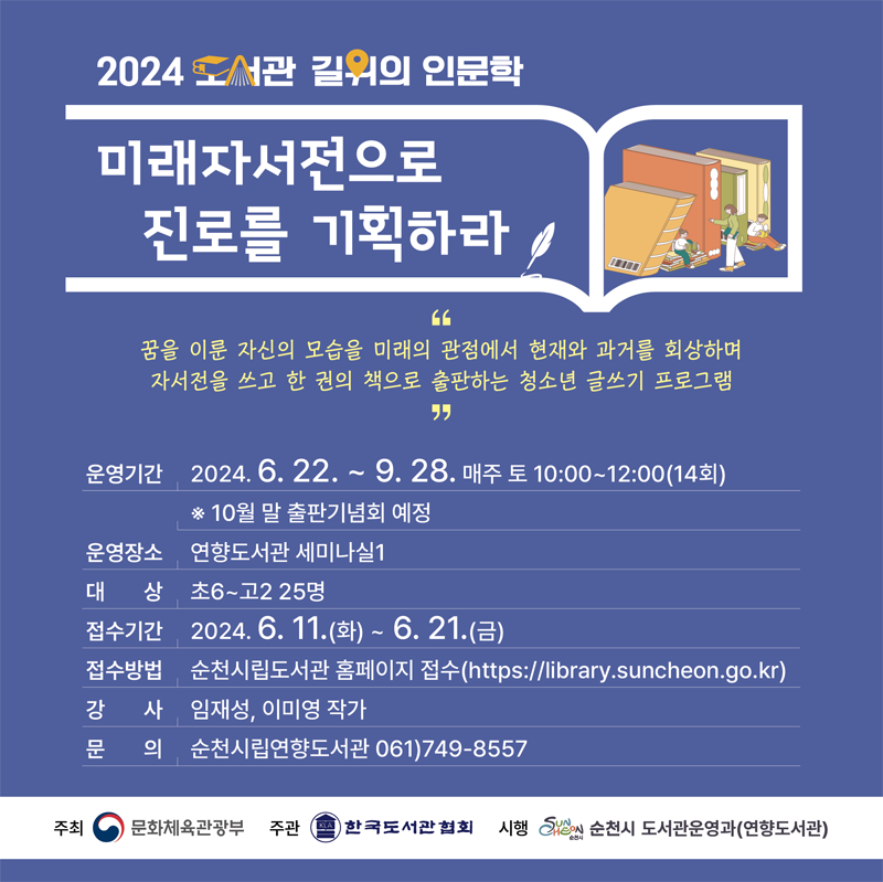 2024 도서관 길위의 인문학
미래자서전으로 진로를 기획하라
꿈을 이룬 자신의 모습을 미래의 관점에서 현재와 과거를 회상하며 자서전을 쓰고 한 권의 책으로 출판하는 청소년 글쓰기 프로그램
운영기간 2024.6.22.-9.28. 매주 토 10시-12시(14회) 10월 말 출판기념회 예정
운영장소 연향도서관 세미나실1
대상 초6-고2 25명
접수기간 2024.6.11.(화)-6.21.(금)
접수방법 순천시립도서관 홈페이지 접수
강사 임재성, 이미영 작가
문의 순천시립연향도서관 061)749-8557
주최 문화체육관광부, 주관 한국도서관협회, 시행 순천시 도서관운영과(연향도서관)