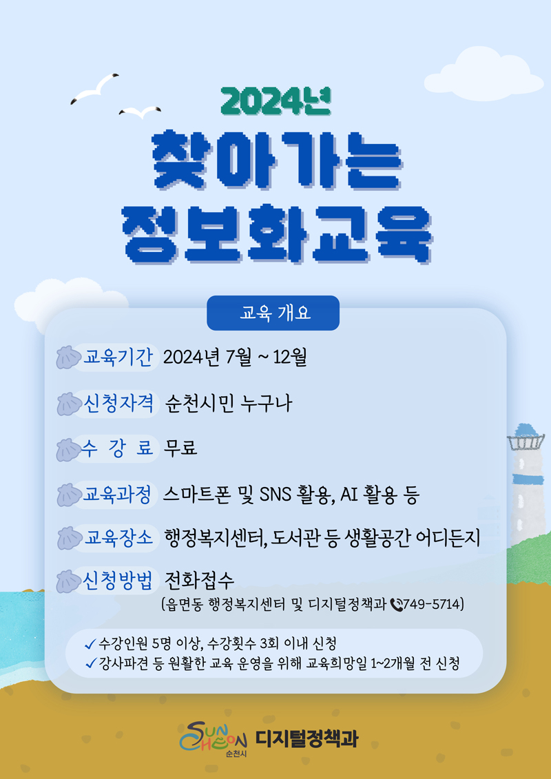 2024년 찾아가는 정보화교육
교육 개요
교육기간 2024년 7월-12월
신청자격 순천시민 누구나
수강료 무료
교육과정 스마트폰 및 SNS활용, AI활용 등
교육장소 행정복지센터, 도서관 등 생활공간 어디든지
신청방법 전화접수(읍면동 행정복지센터 및 디지털정책과 749-5714)
수강인원5명 이상, 수강횟수 3회 이내 신청
강사파견 등 원활한 교육 운영을 위해 교육희망일 1-2개월 전 신청
순천시 디지털정책과