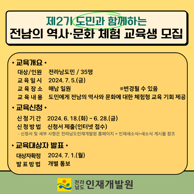 제2기 도민과 함께하는 전남의 역사.문화 체험 교육생 모집
교육개요
대상 인원 전라남도민 35명
교육일시 2024.7.5.(금)
교육장소 해남일원    변경될 수 있음
교육내용 도민에게 전남의 역사와 문화에 대한 체험형 교육기회 제공
교육신청
신청기간 2024.6.18.(화)-6.28.(금)
신청방법 신청서 제출(인터넷접수)
-신청서 및 세부 사항은 전라남도인재개발원 홈페이지-인재새소식-새소식 게시물 참조
교육대상자 발표
대상자확정 2024.7.1.(월)
발표방법 개별통보
전라남도 인재개발원