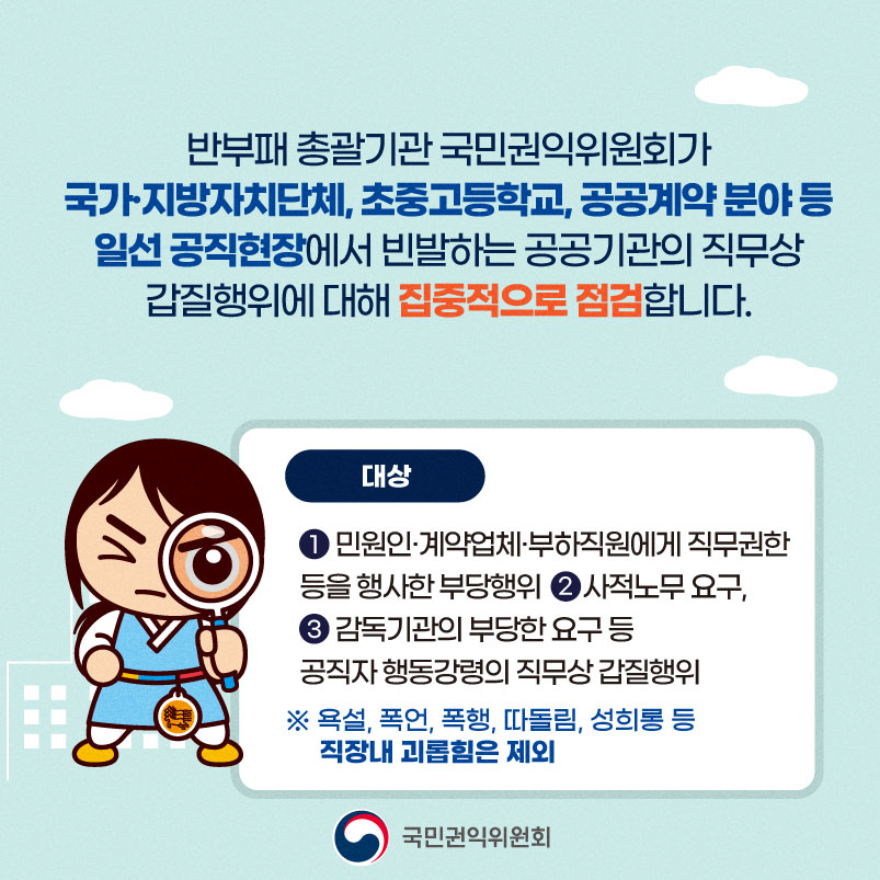 반부패 총괄기관 국민권익위원회가 국가 지방자치단체, 초중고등학교, 공공계약분야 등 알선 공직현장에서 빈발하는 공공기관의 직무상 갑질행위에 대해 집중적으로 점검합니다
대상
1. 민원인.계약업체.부하직원에게 직무권한 등을 행사한 부당행위
2. 사적노무 요구
3. 감독기관의 부당한 요구등 공직자 행동강령의 직무상 갑질행위
욕설, 폭언, 폭행, 따돌림, 성희롱 등 직장내 괴롭힘은 제외
국민권익위원회